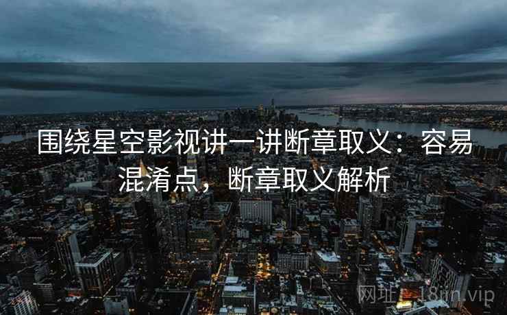 围绕星空影视讲一讲断章取义:容易混淆点,断章取义解析 围绕星空影视讲一讲断章取义:容易混淆点,断章取义解析