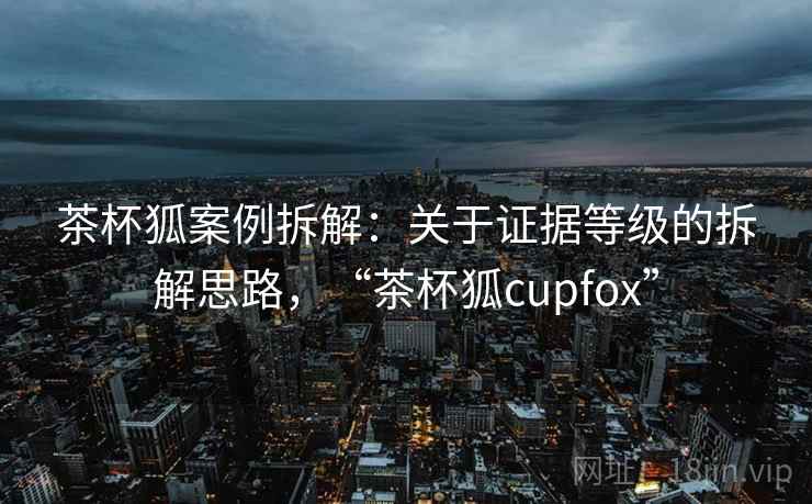 茶杯狐案例拆解:关于证据等级的拆解思路,“茶杯狐cupfox” 茶杯狐案例拆解:关于证据等级的拆解思路,“茶杯狐cupfox”