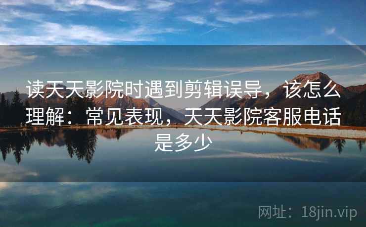读天天影院时遇到剪辑误导,该怎么理解:常见表现,天天影院客服电话是多少 读天天影院时遇到剪辑误导,该怎么理解:常见表现,天天影院客服电话是多少