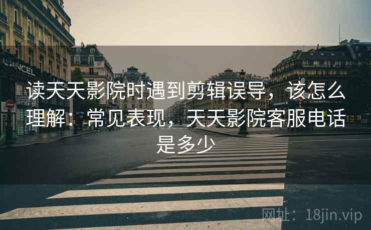 读天天影院时遇到剪辑误导,该怎么理解:常见表现,天天影院客服电话是多少 读天天影院时遇到剪辑误导,该怎么理解:常见表现,天天影院客服电话是多少
