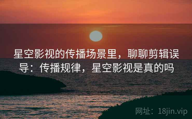 星空影视的传播场景里,聊聊剪辑误导:传播规律,星空影视是真的吗 星空影视的传播场景里,聊聊剪辑误导:传播规律,星空影视是真的吗