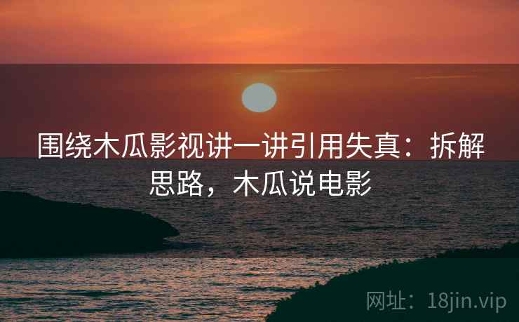 围绕木瓜影视讲一讲引用失真:拆解思路,木瓜说电影 围绕木瓜影视讲一讲引用失真:拆解思路,木瓜说电影