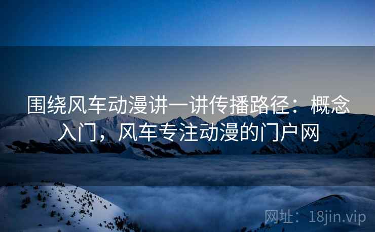 围绕风车动漫讲一讲传播路径:概念入门,风车专注动漫的门户网 围绕风车动漫讲一讲传播路径:概念入门,风车专注动漫的门户网
