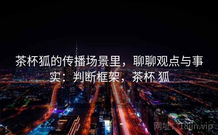 茶杯狐的传播场景里，聊聊观点与事实：判断框架，茶杯 狐