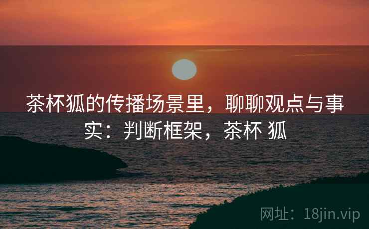 茶杯狐的传播场景里，聊聊观点与事实：判断框架，茶杯 狐