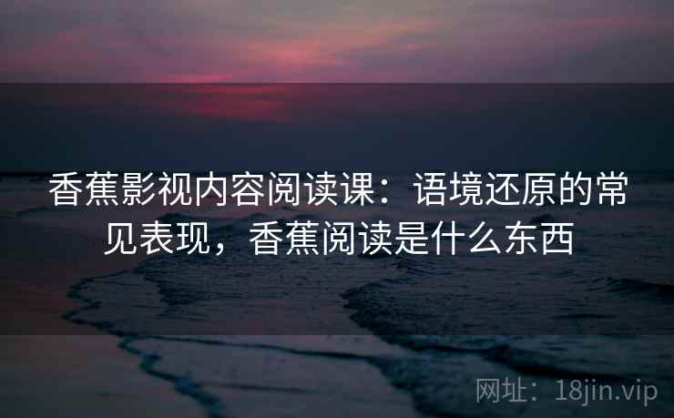 香蕉影视内容阅读课：语境还原的常见表现，香蕉阅读是什么东西