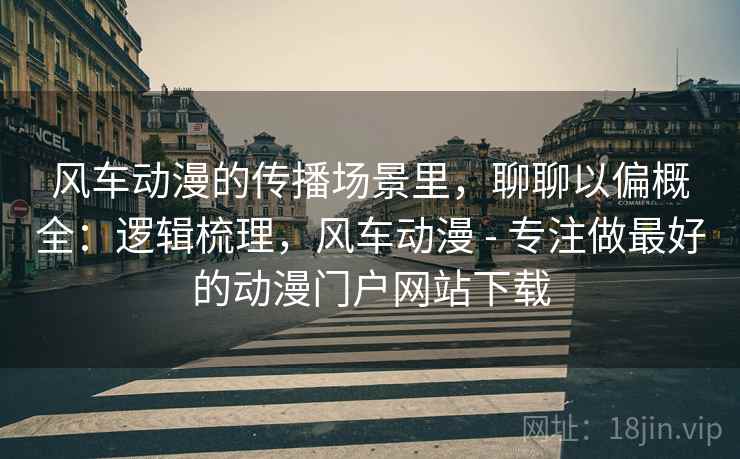 风车动漫的传播场景里，聊聊以偏概全：逻辑梳理，风车动漫 - 专注做最好的动漫门户网站下载