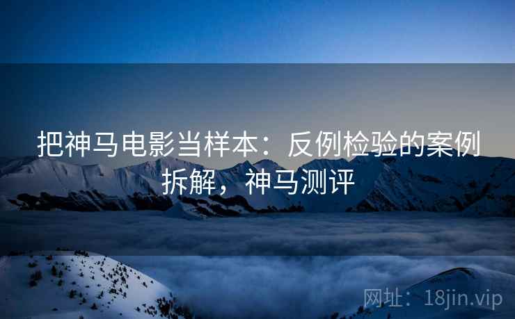 把神马电影当样本:反例检验的案例拆解,神马测评 把神马电影当样本:反例检验的案例拆解,神马测评