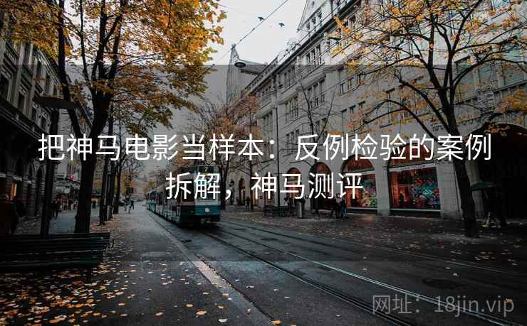 把神马电影当样本:反例检验的案例拆解,神马测评 把神马电影当样本:反例检验的案例拆解,神马测评
