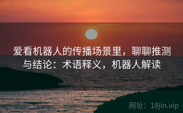 爱看机器人的传播场景里，聊聊推测与结论：术语释义，机器人解读