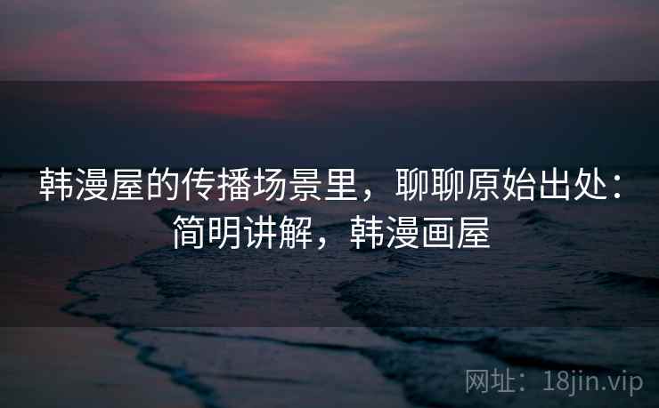 韩漫屋的传播场景里,聊聊原始出处:简明讲解,韩漫画屋 韩漫屋的传播场景里,聊聊原始出处:简明讲解,韩漫画屋