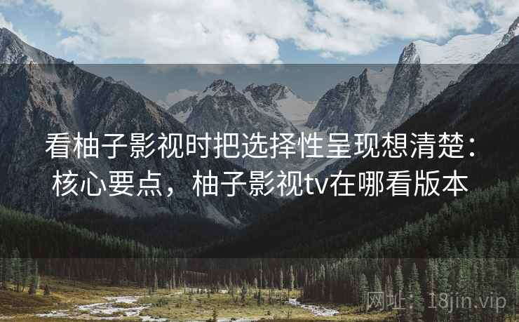 看柚子影视时把选择性呈现想清楚:核心要点,柚子影视tv在哪看版本 看柚子影视时把选择性呈现想清楚:核心要点,柚子影视tv在哪看版本