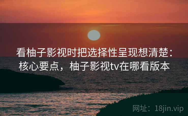 看柚子影视时把选择性呈现想清楚:核心要点,柚子影视tv在哪看版本 看柚子影视时把选择性呈现想清楚:核心要点,柚子影视tv在哪看版本