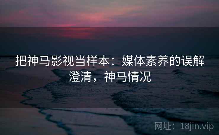 把神马影视当样本:媒体素养的误解澄清,神马情况 把神马影视当样本:媒体素养的误解澄清,神马情况