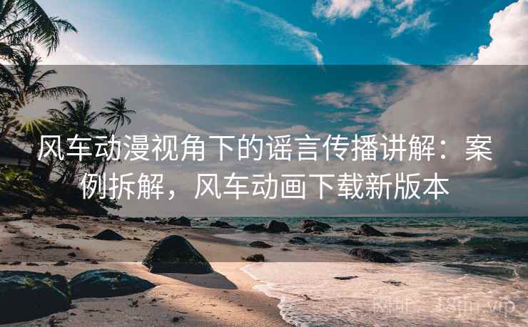 风车动漫视角下的谣言传播讲解:案例拆解,风车动画下载新版本 风车动漫视角下的谣言传播讲解:案例拆解,风车动画下载新版本