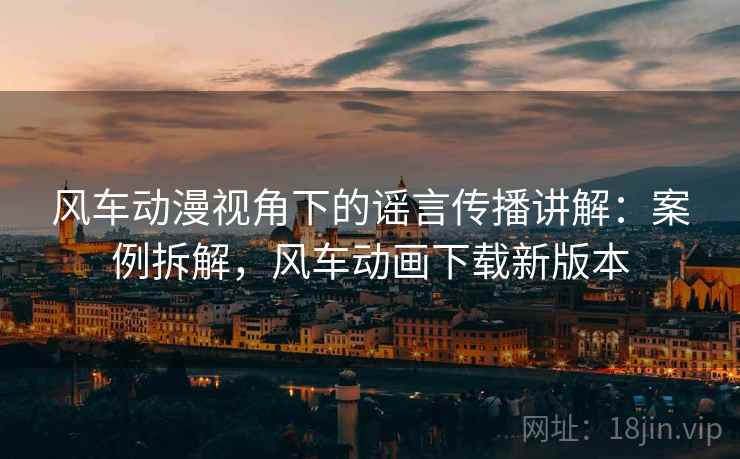 风车动漫视角下的谣言传播讲解:案例拆解,风车动画下载新版本 风车动漫视角下的谣言传播讲解:案例拆解,风车动画下载新版本