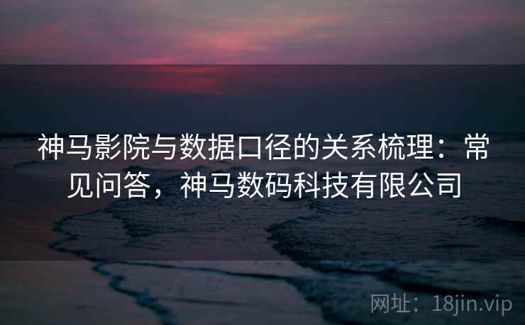 神马影院与数据口径的关系梳理:常见问答,神马数码科技有限公司 神马影院与数据口径的关系梳理:常见问答,神马数码科技有限公司
