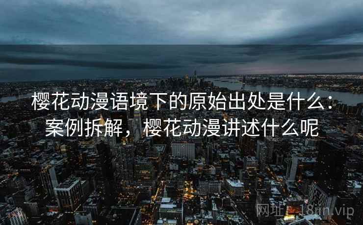 樱花动漫语境下的原始出处是什么:案例拆解,樱花动漫讲述什么呢 樱花动漫语境下的原始出处是什么:案例拆解,樱花动漫讲述什么呢