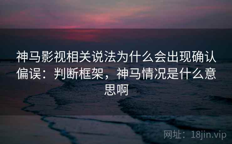 神马影视相关说法为什么会出现确认偏误：判断框架，神马情况是什么意思啊