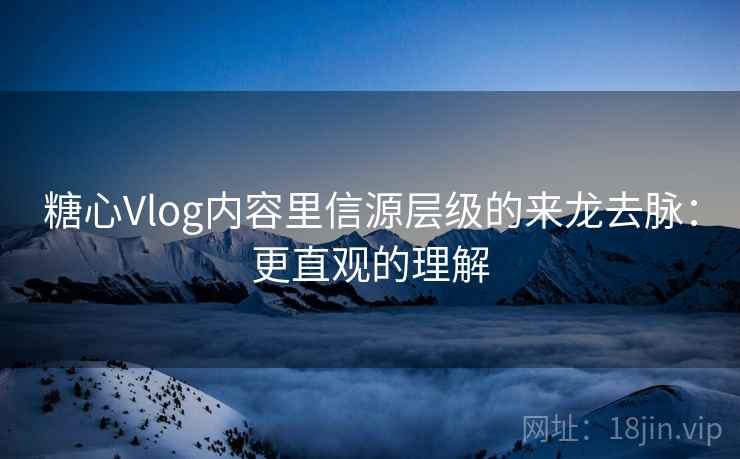 糖心Vlog内容里信源层级的来龙去脉：更直观的理解