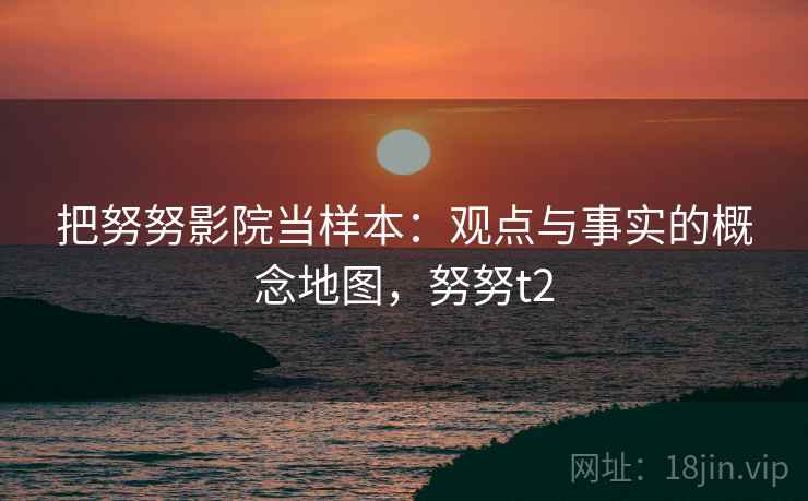把努努影院当样本:观点与事实的概念地图,努努t2 把努努影院当样本:观点与事实的概念地图,努努t2