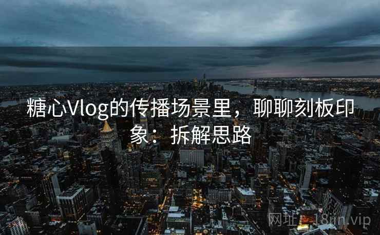 糖心Vlog的传播场景里,聊聊刻板印象:拆解思路 糖心Vlog的传播场景里,聊聊刻板印象:拆解思路