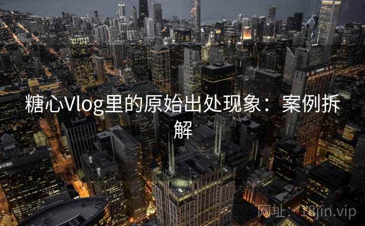 糖心Vlog里的原始出处现象:案例拆解 糖心Vlog里的原始出处现象:案例拆解