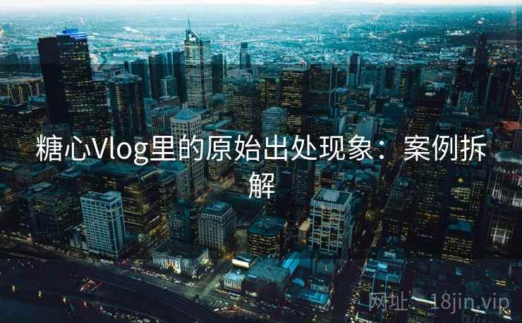 糖心Vlog里的原始出处现象:案例拆解 糖心Vlog里的原始出处现象:案例拆解