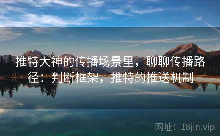 推特大神的传播场景里,聊聊传播路径:判断框架,推特的推送机制 推特大神的传播场景里,聊聊传播路径:判断框架,推特的推送机制