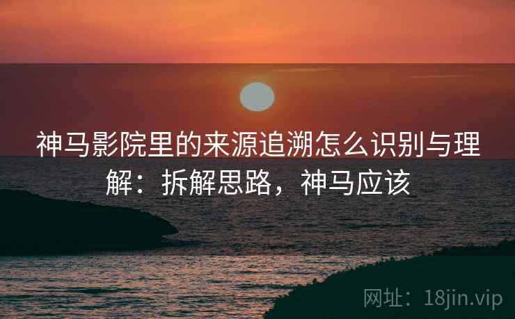 神马影院里的来源追溯怎么识别与理解:拆解思路,神马应该 神马影院里的来源追溯怎么识别与理解:拆解思路,神马应该